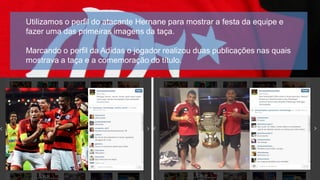 Utilizamos o perfil do atacante Hernane para mostrar a festa da equipe e
fazer uma das primeiras imagens da taça.
Marcando o perfil da Adidas o jogador realizou duas publicações nas quais
mostrava a taça e a comemoração do título.

 