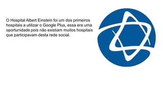O Hospital Albert Einstein foi um dos primeiros
hospitais a utilizar o Google Plus, essa era uma
oportunidade pois não existiam muitos hospitais
que participavam desta rede social.

 