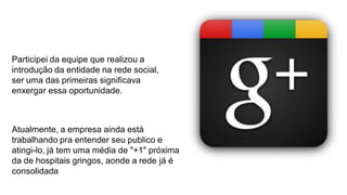 Participei da equipe que realizou a
introdução da entidade na rede social,
ser uma das primeiras significava
enxergar essa oportunidade.

Atualmente, a empresa ainda está
trabalhando pra entender seu publico e
atingi-lo, já tem uma média de "+1" próxima
da de hospitais gringos, aonde a rede já é
consolidada

 