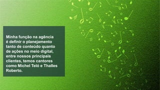 Minha função na agência
é definir o planejamento
tanto de conteúdo quanto
de ações no meio digital,
entre nossos principais
clientes, temos cantores
como Michel Teló e Thalles
Roberto.

 
