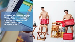 Inspirado no sucesso do jogo
Flappy Birds resolvemos
criar uma versão especial
para os fãs da dupla
Bruninho & Davi.

 