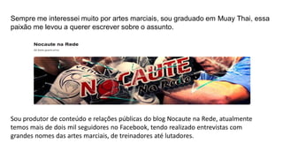 Sempre me interessei muito por artes marciais, sou graduado em Muay Thai, essa
paixão me levou a querer escrever sobre o assunto.

Sou produtor de conteúdo e relações públicas do blog Nocaute na Rede, atualmente
temos mais de dois mil seguidores no Facebook, tendo realizado entrevistas com
grandes nomes das artes marciais, de treinadores até lutadores.

 