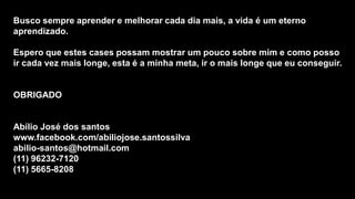 Busco sempre aprender e melhorar cada dia mais, a vida é um eterno
aprendizado.

Espero que estes cases possam mostrar um pouco sobre mim e como posso
ir cada vez mais longe, esta é a minha meta, ir o mais longe que eu conseguir.

OBRIGADO

Abílio José dos santos
www.facebook.com/abiliojose.santossilva
abilio-santos@hotmail.com
(11) 96232-7120
(11) 5665-8208

 