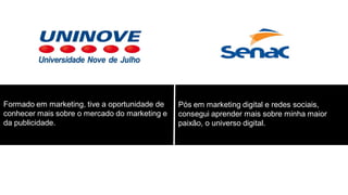 Formado em marketing, tive a oportunidade de
conhecer mais sobre o mercado do marketing e
da publicidade.

Pós em marketing digital e redes sociais,
consegui aprender mais sobre minha maior
paixão, o universo digital.

 