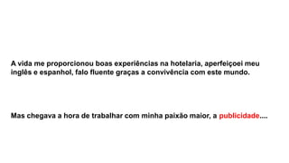 A vida me proporcionou boas experiências na hotelaria, aperfeiçoei meu
inglês e espanhol, falo fluente graças a convivência com este mundo.

Mas chegava a hora de trabalhar com minha paixão maior, a publicidade....

 