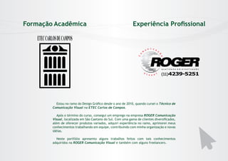 Formação Acadêmica

Experiência Profissional

ETEC CARLOS DE CAMPOS

Estou no ramo do Design Gráfico desde o ano de 2010, quando cursei o Técnico de
Comunicação Visual na ETEC Carlos de Campos.
Após o término do curso, consegui um emprego na empresa ROGER Comunicação
Visual, localizada em São Caetano do Sul. Com uma gama de clientes diversificados,
além de oferecer produtos variados, adquiri experiência no ramo, aprimorei meus
conhecimentos trabalhando em equipe, contribuindo com minha organização e novas
idéias.
Neste portfólio apresento alguns trabalhos feitos com tais conhecimentos
adquiridos na ROGER Comunicação Visual e também com alguns freelancers.

 