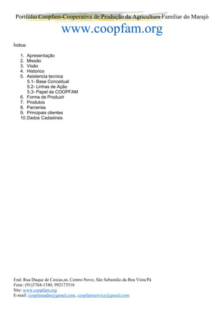 Portfólio Coopfam-Cooperativa de Produção da Agricultura Familiar do Marajó
www.coopfam.org
End: Rua Duque de Caxias,sn, Centro-Novo, São Sebastião da Boa Vista/Pá
Fone: (91)3764-1540, 992173516
Site: www.coopfam.org
E-mail: coopfamadm@gmail.com, coopfamservice@gmail.com
Índice:
1. Apresentação
2. Missão
3. Visão
4. Historico
5. Asistencia tecnica
5.1- Base Conceitual
5.2- Linhas de Ação
5.3- Papel da COOPFAM
6. Forma de Produzir
7. Produtos
8. Parcerias
9. Principais clientes
10.Dados Cadastrais
 