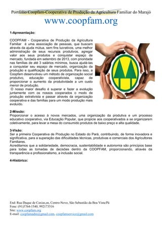 Portfólio Coopfam-Cooperativa de Produção da Agricultura Familiar do Marajó
www.coopfam.org
End: Rua Duque de Caxias,sn, Centro-Novo, São Sebastião da Boa Vista/Pá
Fone: (91)3764-1540, 992173516
Site: www.coopfam.org
E-mail: coopfamadm@gmail.com, coopfamservice@gmail.com
1-Apresentação:
COOPFAM - Cooperativa de Produção da Agricultura
Familiar é uma associação de pessoas, que buscam
através da ajuda mútua, sem fins lucrativos, uma melhor
administração de seus recursos produtivos, agregar
valor aos seus produtos e conquistar espaço de
mercado, fundada em setembro de 2013, com prioridade
nas famílias de até 3 salários mínimos, busca ajudá-las
a conquistar seu espaço de mercado, organização da
produção e qualificação de seus produtos. Para isso, a
Coopfam desenvolveu um método de organização social
produtivo, educação cooperativista, capaz de
proporcionar o aumento da produtividade a um custo
menor de produção.
O nosso maior desafio é superar e fazer a evolução
juntamente com os nossos cooperados o modo de
produção extrativista e passar através da organização
cooperativa e das famílias para um modo produção mais
evoluído.
2-Missão:
Proporcionar o acesso à novos mercados, uma organização da produtiva e um processo
educativo cooperativo, via Educação Popular, que propicie aos cooperativados a se organizarem
coletivamente, para levar a mesa do consumido produtos de baixo preço e alta qualidade.
3-Visão:
Ser a primeira Cooperativa de Produção no Estado do Pará, contribuindo, de forma inovadora e
significativa, para a superação das dificuldades técnicas, produtivas e comerciais dos Agricultores
Familiares.
Acreditamos que a solidariedade, democracia, sustentabilidade e autonomia são princípios base
para todas as tomadas de decisões dentro da COOPFAM, proporcionando, através da
transparência e profissionalismo, a inclusão social.
4-Histórico:
 