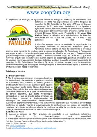 Portfólio Coopfam-Cooperativa de Produção da Agricultura Familiar do Marajó
www.coopfam.org
End: Rua Duque de Caxias,sn, Centro-Novo, São Sebastião da Boa Vista/Pá
Fone: (91)3764-1540, 992173516
Site: www.coopfam.org
E-mail: coopfamadm@gmail.com, coopfamservice@gmail.com
A Cooperativa de Produção da Agricultura Familiar do Marajó (COOPFAM), foi fundada em 07de
Setembro de 2013 nas dependências da Sintraf Regional do
município de São Sebastião da Boa Vista – PA, que contou com
a presença de 21 associados fundadores, todos ligados a
agricultura familiar. Na oportunidade foi apresentado o Estatuto
que foi aprovado por unanimidade dos presentes. Sendo eleita a
primeira Diretoria, tendo como Presidente o Sr. Jose Alex
Mielres Costa, a primeira sede administrativa da Coopfam
localizou-se na Rua Duque de Caxias, sn – Centro – São
Sebastião da Boa Vista.
A Coopfam nasceu com a necessidade de organização dos
agricultores familiares e pescadores artesanais, pois a
Agricultura familiar estava em fase de crescimento e precisava
absorver essa demanda de produtos para a sua comercialização. Os Agricultores e Pescadores
viram que a melhor forma de gestão para enfretar as dificuldades que era o Cooperativismo,
graças ao espírito de cooperação destes 21 sócios fundadores surgiu a COOPFAM. O que é um
motivo de orgulho dos fundadores que tiveram espírito de cooperação, pois hoje a Coopfam alem
de oferecer inúmeros empregos diretos e indiretos, também é parcela significativa na receita do
município de São Sebastião da Boa Vista – PA. Nosso o intuito é sempre busca de alternativas,
para encontrar soluções e inovações tecnológicas para a redução de custo e para o aumento da
produtividade dos nosso cooperados.
5-Asistencia tecnica:
5.1-Base Conceitual:
A Ater é considerada como um processo educativo e
de fortalecimento da produção, e, portanto, constitui-
se num bem-público, cabendo ao Estado garantir a
oferta gratuita de serviços de qualidade para aqueles
que necessitam deste apoio. Como decorrência, a
Política Nacional de Ater estabelece as bases para
uma nova Extensão Rural e para um novo enfoque
de caráter educativo, que adote metodologias
participativas e que se oriente pelos princípios da
Agroecologia, visando à implementação de
estratégias de desenvolvimento ambientalmente
sustentável, economicamente viável, sócio culturalmente aceitável e que respeite as diversidades
existentes no estado, visando à universalização do conhecimento no campo, ao resgate da
cidadania, à inclusão social e à melhoria da qualidade de vida da população, com estímulo à
produção de alimentos sadios e de melhor qualidade biológica.
5.2-Linhas de Ação:
1. Acesso a serviços de Ater, gratuitos, de qualidade e em quantidade suficientes;
2. Promoção do desenvolvimento rural sustentável;
3. Abordagem multidisciplinar e interdisciplinar, com enfoques metodológicos participativos, com
 