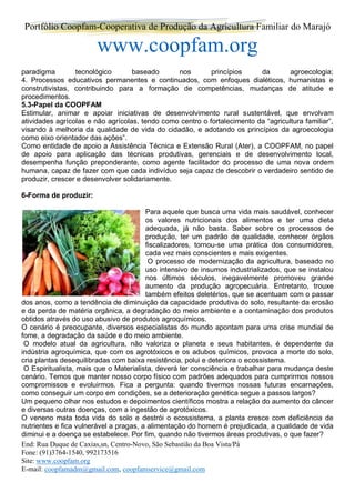 Portfólio Coopfam-Cooperativa de Produção da Agricultura Familiar do Marajó
www.coopfam.org
End: Rua Duque de Caxias,sn, Centro-Novo, São Sebastião da Boa Vista/Pá
Fone: (91)3764-1540, 992173516
Site: www.coopfam.org
E-mail: coopfamadm@gmail.com, coopfamservice@gmail.com
paradigma tecnológico baseado nos princípios da agroecologia;
4. Processos educativos permanentes e continuados, com enfoques dialéticos, humanistas e
construtivistas, contribuindo para a formação de competências, mudanças de atitude e
procedimentos.
5.3-Papel da COOPFAM
Estimular, animar e apoiar iniciativas de desenvolvimento rural sustentável, que envolvam
atividades agrícolas e não agrícolas, tendo como centro o fortalecimento da “agricultura familiar”,
visando à melhoria da qualidade de vida do cidadão, e adotando os princípios da agroecologia
como eixo orientador das ações”.
Como entidade de apoio a Assistência Técnica e Extensão Rural (Ater), a COOPFAM, no papel
de apoio para aplicação das técnicas produtivas, gerenciais e de desenvolvimento local,
desempenha função preponderante, como agente facilitador do processo de uma nova ordem
humana, capaz de fazer com que cada indivíduo seja capaz de descobrir o verdadeiro sentido de
produzir, crescer e desenvolver solidariamente.
6-Forma de produzir:
Para aquele que busca uma vida mais saudável, conhecer
os valores nutricionais dos alimentos e ter uma dieta
adequada, já não basta. Saber sobre os processos de
produção, ter um padrão de qualidade, conhecer órgãos
fiscalizadores, tornou-se uma prática dos consumidores,
cada vez mais conscientes e mais exigentes.
O processo de modernização da agricultura, baseado no
uso intensivo de insumos industrializados, que se instalou
nos últimos séculos, inegavelmente promoveu grande
aumento da produção agropecuária. Entretanto, trouxe
também efeitos deletérios, que se acentuam com o passar
dos anos, como a tendência de diminuição da capacidade produtiva do solo, resultante da erosão
e da perda de matéria orgânica, a degradação do meio ambiente e a contaminação dos produtos
obtidos através do uso abusivo de produtos agroquímicos.
O cenário é preocupante, diversos especialistas do mundo apontam para uma crise mundial de
fome, a degradação da saúde e do meio ambiente.
O modelo atual da agricultura, não valoriza o planeta e seus habitantes, é dependente da
indústria agroquímica, que com os agrotóxicos e os adubos químicos, provoca a morte do solo,
cria plantas desequilibradas com baixa resistência, polui e deteriora o ecossistema.
O Espiritualista, mais que o Materialista, deverá ter consciência e trabalhar para mudança deste
cenário. Temos que manter nosso corpo físico com padrões adequados para cumprirmos nossos
compromissos e evoluirmos. Fica a pergunta: quando tivermos nossas futuras encarnações,
como conseguir um corpo em condições, se a deterioração genética segue a passos largos?
Um pequeno olhar nos estudos e depoimentos científicos mostra a relação do aumento do câncer
e diversas outras doenças, com a ingestão de agrotóxicos.
O veneno mata toda vida do solo e destrói o ecossistema, a planta cresce com deficiência de
nutrientes e fica vulnerável a pragas, a alimentação do homem é prejudicada, a qualidade de vida
diminui e a doença se estabelece. Por fim, quando não tivermos áreas produtivas, o que fazer?
 