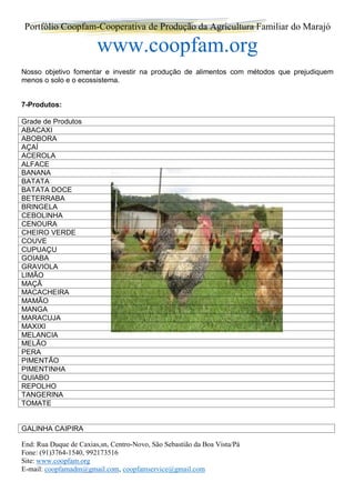 Portfólio Coopfam-Cooperativa de Produção da Agricultura Familiar do Marajó
www.coopfam.org
End: Rua Duque de Caxias,sn, Centro-Novo, São Sebastião da Boa Vista/Pá
Fone: (91)3764-1540, 992173516
Site: www.coopfam.org
E-mail: coopfamadm@gmail.com, coopfamservice@gmail.com
Nosso objetivo fomentar e investir na produção de alimentos com métodos que prejudiquem
menos o solo e o ecossistema.
7-Produtos:
Grade de Produtos
ABACAXI
ABOBORA
AÇAÍ
ACEROLA
ALFACE
BANANA
BATATA
BATATA DOCE
BETERRABA
BRINGELA
CEBOLINHA
CENOURA
CHEIRO VERDE
COUVE
CUPUAÇU
GOIABA
GRAVIOLA
LIMÃO
MAÇÃ
MACACHEIRA
MAMÃO
MANGA
MARACUJA
MAXIXI
MELANCIA
MELÃO
PERA
PIMENTÃO
PIMENTINHA
QUIABO
REPOLHO
TANGERINA
TOMATE
GALINHA CAIPIRA
 