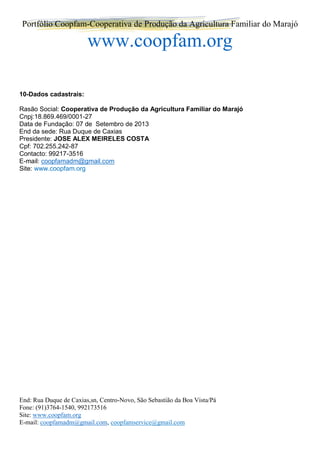 Portfólio Coopfam-Cooperativa de Produção da Agricultura Familiar do Marajó
www.coopfam.org
End: Rua Duque de Caxias,sn, Centro-Novo, São Sebastião da Boa Vista/Pá
Fone: (91)3764-1540, 992173516
Site: www.coopfam.org
E-mail: coopfamadm@gmail.com, coopfamservice@gmail.com
10-Dados cadastrais:
Rasão Social: Cooperativa de Produção da Agricultura Familiar do Marajó
Cnpj:18.869.469/0001-27
Data de Fundação: 07 de Setembro de 2013
End da sede: Rua Duque de Caxias
Presidente: JOSE ALEX MEIRELES COSTA
Cpf: 702.255.242-87
Contacto: 99217-3516
E-mail: coopfamadm@gmail.com
Site: www.coopfam.org
 