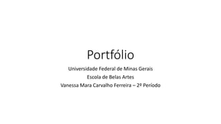 Portfólio
Universidade Federal de Minas Gerais
Escola de Belas Artes
Vanessa Mara Carvalho Ferreira – 2º Período
 