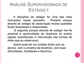 ANÁLISE SUPERVISIONADA DE
ESTÁGIO I
A disciplina de estágio foi uma das mais
marcantes nesse semestre. Primeiro porque
através do estágio de observação muitas questões
foram levantadas e respondidas.
E segundo porque através do estágio me foi
possível a oportunidade da docência no ensino
regular (substituição e intervenção nas turmas de
Artes que eu observava).
Assim pude ter um contato direto com os
alunos, com o universo da docência, com suas
dificuldades, facilidades e fascínios.
 