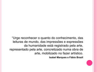 “Urge reconhecer o quanto do conhecimento, das
leituras de mundo, das impressões e expressões
da humanidade está registrado pela arte,
representado pela arte, concretizado numa obra de
arte, mobilizado no fazer artístico.
Isabel Marques e Fábio Brazil
 