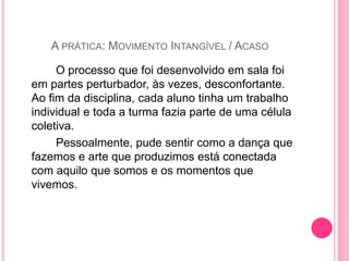 O processo que foi desenvolvido em sala foi
em partes perturbador, às vezes, desconfortante.
Ao fim da disciplina, cada aluno tinha um trabalho
individual e toda a turma fazia parte de uma célula
coletiva.
Pessoalmente, pude sentir como a dança que
fazemos e arte que produzimos está conectada
com aquilo que somos e os momentos que
vivemos.
A PRÁTICA: MOVIMENTO INTANGÍVEL / ACASO
 