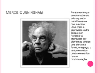 MERCE CUNNINGHAM Pensamento que
ecoava sobre as
aulas quando
trabalhávamos
com o acaso:
Uma coisa é
improvisar, outra
coisa é ser
“forcado” a
improvisar por
elementos alheios
que alteram a
forma, o espaço, o
tempo e muitos
outros elementos
da sua
movimentação.
 