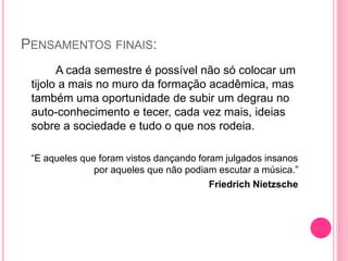 PENSAMENTOS FINAIS:
A cada semestre é possível não só colocar um
tijolo a mais no muro da formação acadêmica, mas
também uma oportunidade de subir um degrau no
auto-conhecimento e tecer, cada vez mais, ideias
sobre a sociedade e tudo o que nos rodeia.
“E aqueles que foram vistos dançando foram julgados insanos
por aqueles que não podiam escutar a música.”
Friedrich Nietzsche
 