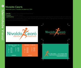 IdentidadeVisual
10
Nivaldo Ceará
Cliente: Nivaldo Ceará Eventos Esportivos
Produto: Identidade Visual
Justificativa: Para representar a empresa Nivaldo Ceará Eventos Esportivos buscou-se um icone que
agrega todos os esportes, e por este motivo foi escolhido o Atleta, agregando também a marca um
pouco de versatilidade e dinâmica.
Realizado para Trabalho Academico| 2014
PANTONE 17-5641 TCX
Emerald
PANTONE 17-1350 TCX
#009875 #FF7913
C’ 084
M 014
Y 067
K 000
R 000
G 159
B 123
C’ 000
M 069
Y 089
K 000
R 255
G 121
B 019
(14) 3813-9347 | (14) 9.9660-1923
esportesembotucatu.blogspot.com
nceara@hotmail.com
 