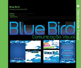 IdentidadeVisual
11
Blue Bird
Cliente: Blue Bird Comunicação Visual
Produto: Identidade Visual
Justificativa: A Blue Bird é uma pequena empresa que trabalha na área de comunicação visual, tanto
de interiores como gráfico, a marca é apenas o lettering e em todos os materiais promocionais está
presente nuvens e fundo azul.
Realizado na Blue Bird| 2012
Comunicação VisualComunicação Visual
 