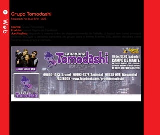 Web
12
Grupo Tomodashi
Cliente: Grupo Tomodashi
Produto: Layout Página do Facebook
Justificativa: Seguindo a mesma linha de desenvolvimento do folheto, o layout tem como principal
objetivo divulgar a próxima caravana do grupo para o Anime Friends 2015, dando detlahes como
horário, local, preço e contato.
Realizado na Blue Bird | 2015
 