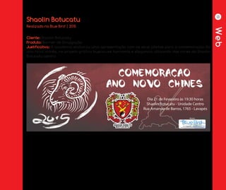 Web
13
Shaolin Botucatu
Cliente: Shaolin Botucatu
Produto: Banner de Divulgação
Justificativa: A academia elaborou uma apresentação com os seus atletas para a comemoração do
ano novo chinês, no projeto gráfico buscou-se harmonia e elegancia utilizando das cores da Shaolin
Botucatu centro.
Realizado na Blue Bird | 2015
 