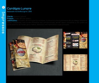 Impressos
2
Cardápio Lunare
Cliente: Pizzaria Lunare
Produto: Folder A4 com dobra
Justificativa: Em busca de inovação no cardápio, a pizzaria Lunare precisava de um design diferente
sendo trabalhado com cores diferente das convencionais, sendo assim utilizamos a cor preta na
parte externa do folder para melhor destacar com harmonia a capa principal.
Realizado na Gráfica Igral | 2015
 
