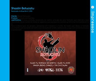 Impressos
3
Shaolin Botucatu
Cliente: Shaolin Botucatu
Produto: Fachada da Empresa
Justificativa: A nova unidade, localizada no centro, precisa de uma fachada que valorize a sua
identidade visual mantendo todos os aspectos que representa o símbolo gráfico harmonizando entre
si.
Para a elaboração do projeto, pensamos em trabalhar o fundo de modo que desse a fachada
movimento com as cores vermelho e sombreado em preto, destacando a logo com contorno branco
e sombreado.
Realizado na Blue Bird | 2015	
 