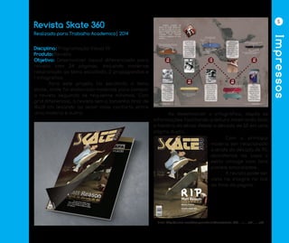 Impressos
5
Revista Skate 360
Disciplina: Programação Visual IV
Produto: Revista
Objetivo: Desenvolver layout diferenciado para
revista com 24 páginas, incluindo matérias
relacionado ao tema escolhido, 2 propagandas e
1 infográfico.
	 Para este projeto foi escolhido o tema
skate, onde foi elaborado matérias para compor
a revista seguindo os requisitos mínimos. Com
grid diferencial, a revista tem o tamanho final de
18x28 cm levando ao leitor mais conforto entre
uma matéria e outra. 	 Ao desenvolver o infográfico, dispôs as
informações facilitando a leitura mostrando toda
a história do skate desde a década de 50 em uma
página dupla.
	 Com a principal
matéria ser relacionado
a lenda da década de 90,
abordamos na capa o
estilo vintage com tons
pasteis amarelados.
	 A revista pode ser
vista na integra no link
ao final da página.
Link: http://issuu.com/designandrini/docs/skate_360_-_1___edi____o/0
Realizado para Trabalho Academico| 2014
 