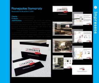 Impressos
7
Planejados Itamaraty
Cliente: Planejados Itamaraty
Produto: Folder Institucional
Justificativa: Trabalhando no ramo de móveis
planejados, a Planejados Itamaraty observou a
necessidade desenvolver um folder onde fosse
possivél apresentar a empresa em busca de
novos clientes para a empresa.
	 Para o projeto gráfico, suavidade, clareza
e harmonia foram conceitos utilizados para
definir o modo de apresentação visual do folder,
colocando imagens desde a criação de projeto
até modelo final.
Realizado na Blue Bird | 2014
 
