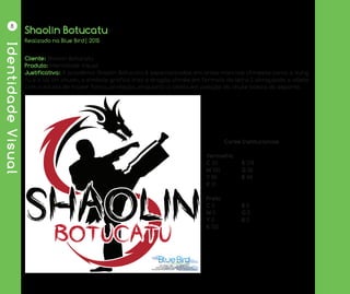 IdentidadeVisual
8
Shaolin Botucatu
Cliente: Shaolin Botucatu
Produto: Identidade Visual
Justificativa: A acadêmia Shaolin Botucatu é especializadas em artes marciais chinesas como o kung
fu e o tai chi chuan, o símbolo gráfico traz o dragão chinês em formato da letra S abraçando o atleta
com o intuito de trazer força, proteção, enquanto o atleta em posição do chute básico do esporte.
Realizado na Blue Bird| 2015
	 Cores Institucionais
Vermelho
C 20		 R 178
M 100		 G 36
Y 85		 B 48
K 10
Preto
C 0		 R 0
M 0		 G 0
Y 0		 B 0
K 100
 