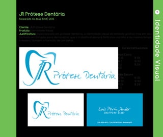 IdentidadeVisual
9
JR Prótese Dentária
Cliente: JR Prótese Dentária
Produto: Identidade Visual
Justificativa: Especializada em prótese dentária, a identidade visual do símbolo gráfico tras em seu
formato um coração para demonstrar que o trabalho é sempre feito com carinho e ao mesmo tempo
o mostra também o formato de um dente.
Realizado na Blue Bird| 2015
Cores Institucionais
Azul Claro
C 65		 R 125
M 7		 G 183
Y 6		 B 218
K 0
Azul Escuro
C 94		 R 125
M 22		 G 183
Y 24		 B 218
K 0
 
