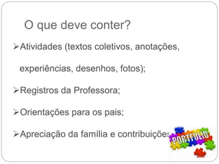 O que deve conter?
Atividades (textos coletivos, anotações,
experiências, desenhos, fotos);
Registros da Professora;
Orientações para os pais;
Apreciação da família e contribuições.