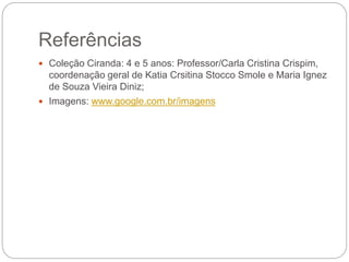Referências
Coleção Ciranda: 4 e 5 anos: Professor/Carla Cristina Crispim,
coordenação geral de Katia Crsitina Stocco Smole e Maria Ignez
de Souza Vieira Diniz;
Imagens: www.google.com.br/imagens