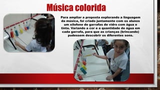 Música colorida
Para ampliar a proposta explorando a linguagem
da música, foi criado juntamente com os alunos
um xilofone de garrafas de vidro com água e
tinta. Variando a cor e a quantidade de água em
cada garrafa, para que as crianças (brincando)
pudessem descobrir os diferentes sons.
 