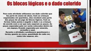 Os blocos lógicos e o dado colorido
Para esta atividade utilizamos um dado colorido que
faz parte do anexo do aluno. Com as crianças
organizadas em quartetos, elas recebem uma parte
das peças de um jogo de blocos lógicos. Com as
formas todas juntas é jogado o dado e as crianças
de acordo com a cor que saiu separam as peças. As
peças separadas pela cor serão colocadas dentro de
um espaço, ficando separadas por amarelo,
vermelho e azul.
Durante a atividade a professora questionará a
turma, quanto as cores, quantidade de cada cor,
como irão separar, etc.
 