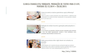 CLINICA EVANGELISTA TORQUATO: PRODUÇÃO DE TEXTOS PARA O SITE.
PERÍODO 22/12/2014 – 20/03/2015
http://bit.ly/1XDEihS
 