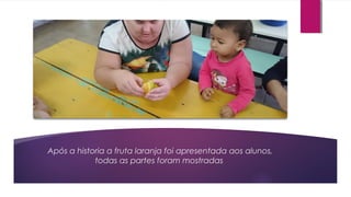 Após a historia a fruta laranja foi apresentada aos alunos,
todas as partes foram mostradas
 