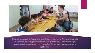 Depois de ouvir a historia e conhecer melhor a fruta provamos
a laranja pois a gotinha virou um gominho. Cada criança
provou a laranja e teve o desafio de separar as pequenas
gotinhas
 