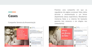 Cases
Campanha: Semana da Amamentação
Fizemos uma campanha em que as
seguidoras da página enviavam fotos delas
durante a amamentação e um breve
depoimento dessa experiência. Recebemos
inúmeras fotos e o retorno foi bastante
posivito (em números e em elogios nos
comentários)
 