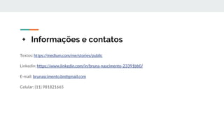 + Informações e contatos
Textos: https://medium.com/me/stories/public
Linkedin: https://www.linkedin.com/in/bruna-nascimento-23391bb0/
E-mail: brunascimento.bn@gmail.com
Celular: (11) 981821665
 
