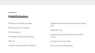 Habilidades
Redação e criação de conteúdo;
Planejamento de campanhas;
Monitoramento;
Estratégias e planos de marketing;
SAC 2.0;
Criação e apresentação de relatórios;
Análise de performance (facebook Ads e Google
Ads);
Gestão de crise;
Domínio das principais ferramentas e mídias
sociais;
Redação com foco em SEO;
Estrutura de sites (wireframe)
 