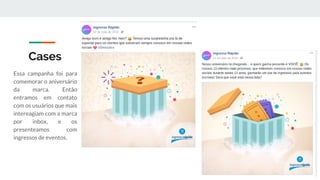 Cases
Essa campanha foi para
comemorar o aniversário
da marca. Então
entramos em contato
com os usuários que mais
intereagiam com a marca
por inbox, e os
presenteamos com
ingressos de eventos.
 