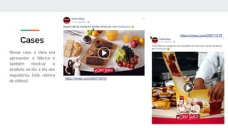 Cases
Nesse caso, a ideia era
apresentar a fábrica e
também mostrar o
produto no dia a dia dos
seguidores. (Job: roteiro
de vídeos)
https://vimeo.com/240710010
https://vimeo.com/240711178
 