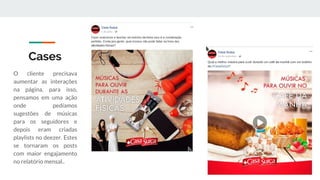 Cases
O cliente precisava
aumentar as interações
na página, para isso,
pensamos em uma ação
onde pedíamos
sugestões de músicas
para os seguidores e
depois eram criadas
playlists no deezer. Estes
se tornaram os posts
com maior engajamento
no relatório mensal..
 
