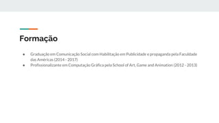 Formação
● Graduação em Comunicação Social com Habilitação em Publicidade e propaganda pela Faculdade
das Américas (2014 - 2017)
● Profissionalizante em Computação Gráfica pela School of Art, Game and Animation (2012 - 2013)
 