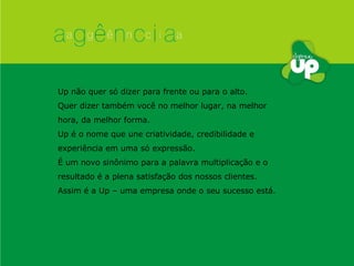 Up não quer só dizer para frente ou para o alto. Quer dizer também você no melhor lugar, na melhor hora, da melhor forma. Up é o nome que une criatividade, credibilidade e experiência em uma só expressão. É um novo sinônimo para a palavra multiplicação e o resultado é a plena satisfação dos nossos clientes.  Assim é a Up – uma empresa onde o seu sucesso está. 