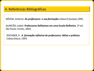 4. Referências Bibliográficas

NÓVOA, António. Os professores e sua formação.Lisboa:D.Quixote,1995.

ALARCÃO, Isabel. Professores Reflexivos em uma Escola Reflexiva. 2ª ed.
São Paulo: Cortez, 2003.

 ZEICHNER, K. A formação reflexiva de professores: idéias e práticas.
 Lisboa:Educa, 1993.
 
