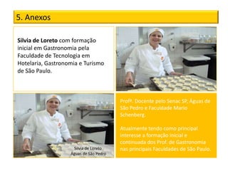 5. Anexos

Silvia de Loreto com formação
inicial em Gastronomia pela
Faculdade de Tecnologia em
Hotelaria, Gastronomia e Turismo
de São Paulo.



                                        Profª. Docente pelo Senac SP, Águas de
                                        São Pedro e Faculdade Mario
                                        Schenberg.

                                        Atualmente tendo como principal
                                        interesse a formação inicial e
                                        continuada dos Prof. de Gastronomia
                    Silvia de Loreto    nas principais Faculdades de São Paulo.
                   Águas de São Pedro
 