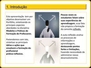 1. Introdução

                             Poucas vezes os
Esta apresentação tem por
                             estudantes falam sobre
objetivo desenvolver um
                             suas experiências de
Portfólio, sintetizando os
                             aprendizagem, esse fato
principais aspectos
                             não propicia a formação
abordados na disciplina
                             do conceito reflexão.
Modelos e Práticas de
Formação de Professores.
                             A auto-reflexão analisa
                             os processos de
Pretendemos com isto,
                             informações e
sintetizar as principais
                             aprendizagem,
idéias e ações que
                             destacando pontos
envolvem a formação do
                             fortes e limitações,
profissional
                             havendo necessidade de
prático-reflexivo.
                             administrar nosso
                             desenvolvimento.
 